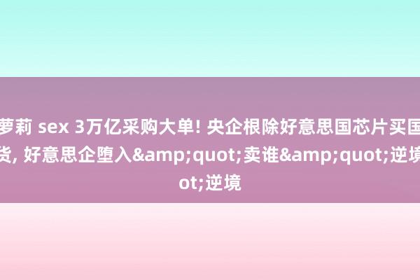 萝莉 sex 3万亿采购大单! 央企根除好意思国芯片买国货， 好意思企堕入&quot;卖谁&quot;逆境