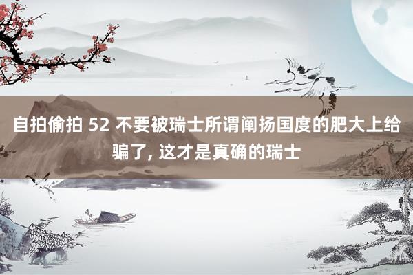 自拍偷拍 52 不要被瑞士所谓阐扬国度的肥大上给骗了， 这才是真确的瑞士