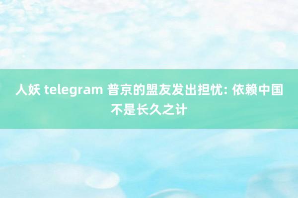 人妖 telegram 普京的盟友发出担忧: 依赖中国不是长久之计
