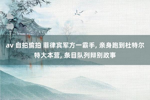 av 自拍偷拍 菲律宾军方一霸手， 亲身跑到杜特尔特大本营， 条目队列辩别政事
