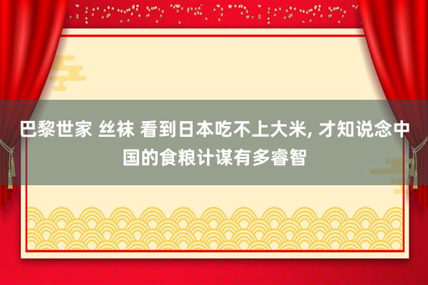 巴黎世家 丝袜 看到日本吃不上大米， 才知说念中国的食粮计谋有多睿智
