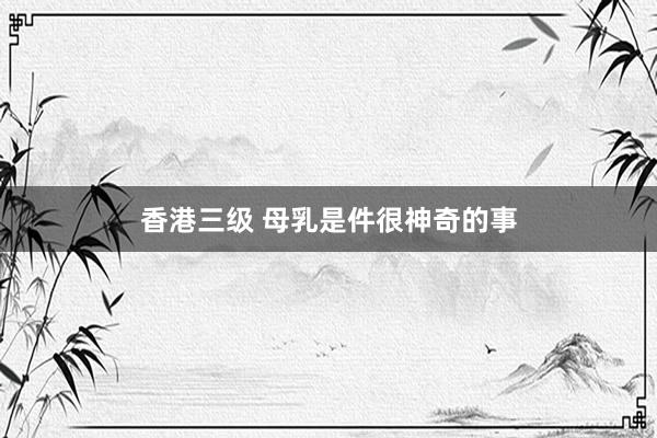 香港三级 母乳是件很神奇的事
