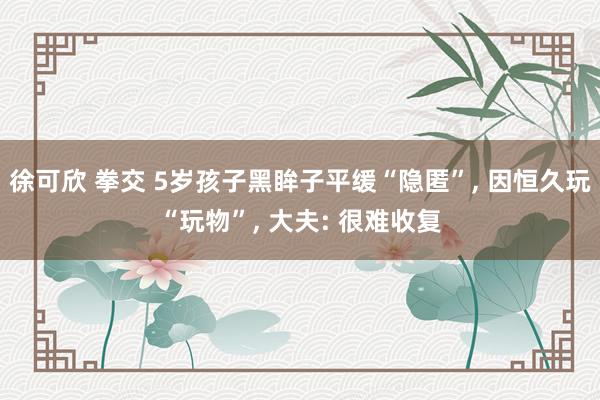 徐可欣 拳交 5岁孩子黑眸子平缓“隐匿”， 因恒久玩“玩物”， 大夫: 很难收复