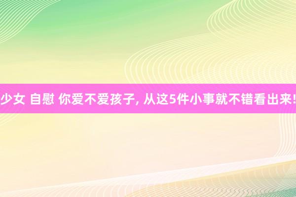 少女 自慰 你爱不爱孩子， 从这5件小事就不错看出来!