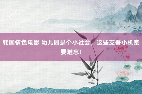 韩国情色电影 幼儿园是个小社会,这些支吾小机密要难忘!