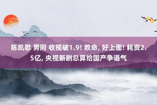 陈凯歌 男同 收视破1.9! 救命， 好上面! 耗资2.5亿， 央视新剧总算给国产争语气