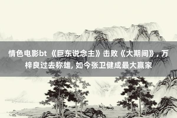 情色电影bt 《巨东说念主》击败《大期间》， 万梓良过去称雄， 如今张卫健成最大赢家