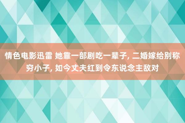 情色电影迅雷 她靠一部剧吃一辈子， 二婚嫁给别称穷小子， 如今丈夫红到令东说念主敌对