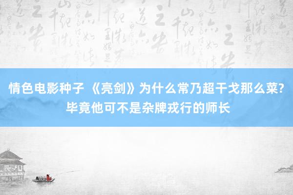 情色电影种子 《亮剑》为什么常乃超干戈那么菜? 毕竟他可不是杂牌戎行的师长