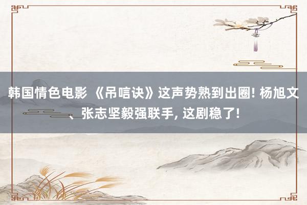 韩国情色电影 《吊唁诀》这声势熟到出圈! 杨旭文、张志坚毅强联手， 这剧稳了!