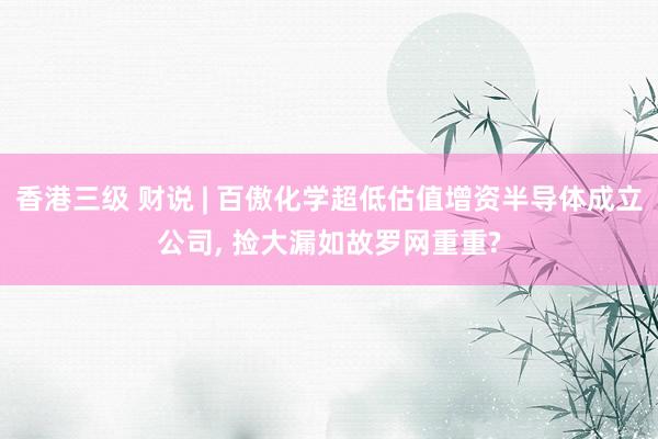 香港三级 财说 | 百傲化学超低估值增资半导体成立公司， 捡大漏如故罗网重重?