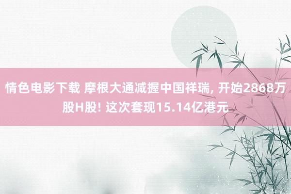 情色电影下载 摩根大通减握中国祥瑞， 开始2868万股H股! 这次套现15.14亿港元