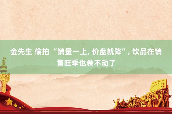 金先生 偷拍 “销量一上， 价盘就降”， 饮品在销售旺季也卷不动了