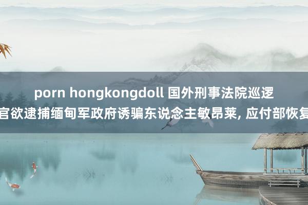porn hongkongdoll 国外刑事法院巡逻官欲逮捕缅甸军政府诱骗东说念主敏昂莱， 应付部恢复