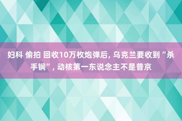妇科 偷拍 回收10万枚炮弹后， 乌克兰要收到“杀手锏”， 动核第一东说念主不是普京