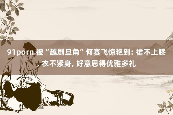 91porn 被“越剧旦角”何赛飞惊艳到: 裙不上膝， 衣不紧身， 好意思得优雅多礼