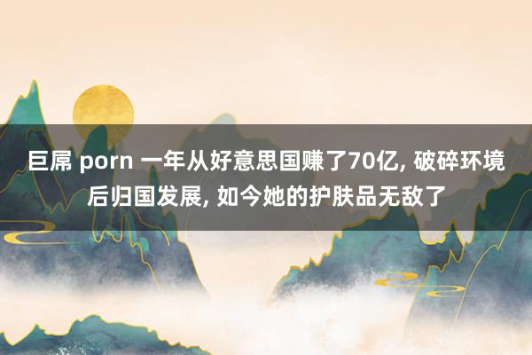 巨屌 porn 一年从好意思国赚了70亿， 破碎环境后归国发展， 如今她的护肤品无敌了