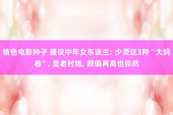 情色电影种子 提议中年女东谈主: 少烫这3种“大妈卷”， 显老村炮， 颜值再高也猝然