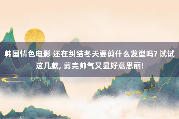 韩国情色电影 还在纠结冬天要剪什么发型吗? 试试这几款， 剪完帅气又显好意思丽!