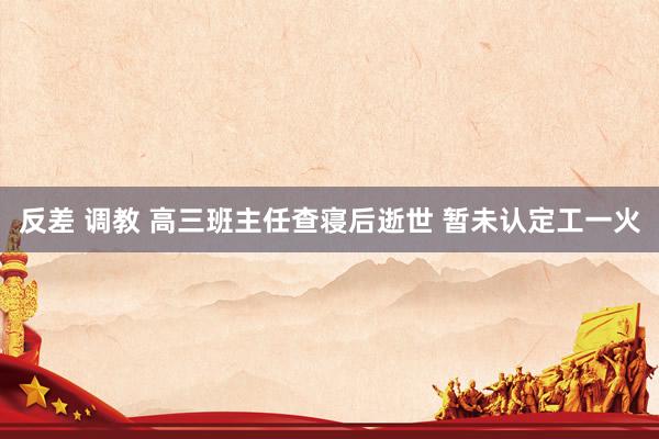 反差 调教 高三班主任查寝后逝世 暂未认定工一火