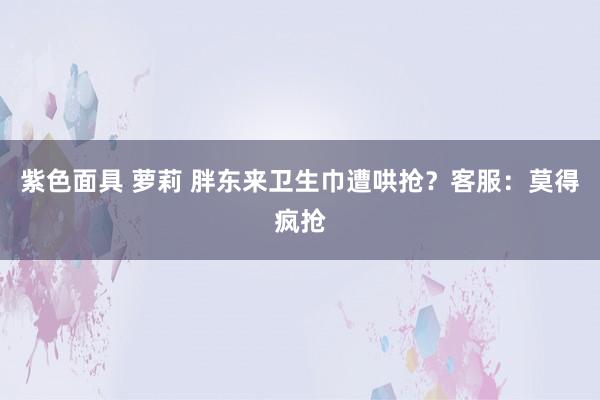 紫色面具 萝莉 胖东来卫生巾遭哄抢？客服：莫得疯抢