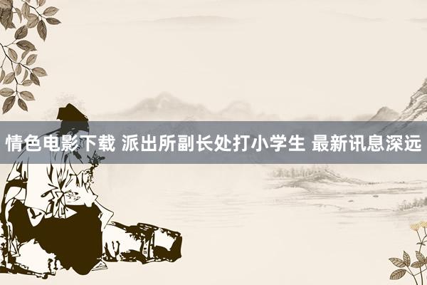 情色电影下载 派出所副长处打小学生 最新讯息深远