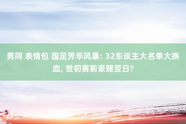 男同 表情包 国足芳华风暴: 32东谈主大名单大换血， 世初赛前豪赌翌日?