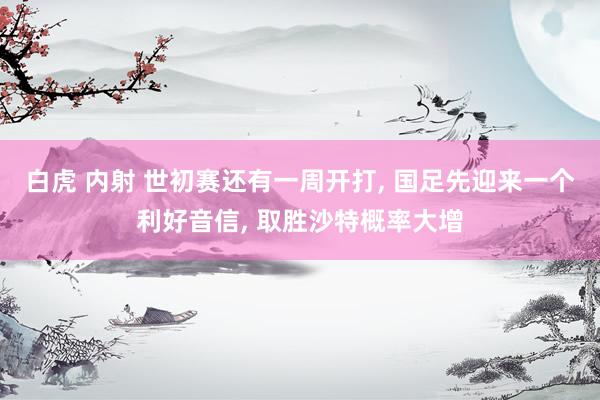 白虎 内射 世初赛还有一周开打， 国足先迎来一个利好音信， 取胜沙特概率大增