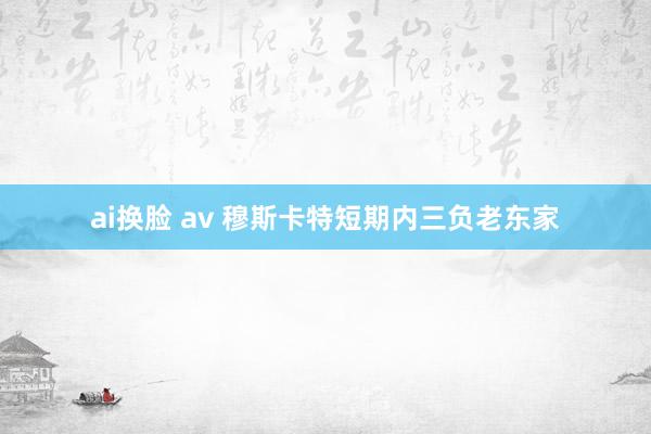 ai换脸 av 穆斯卡特短期内三负老东家