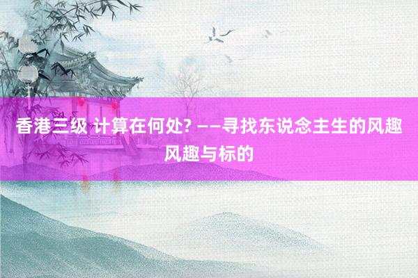香港三级 计算在何处? ——寻找东说念主生的风趣风趣与标的