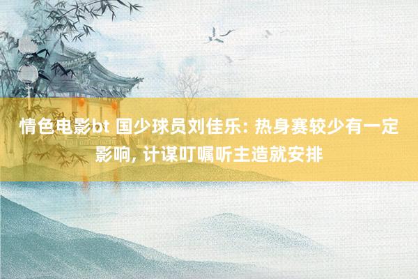 情色电影bt 国少球员刘佳乐: 热身赛较少有一定影响， 计谋叮嘱听主造就安排