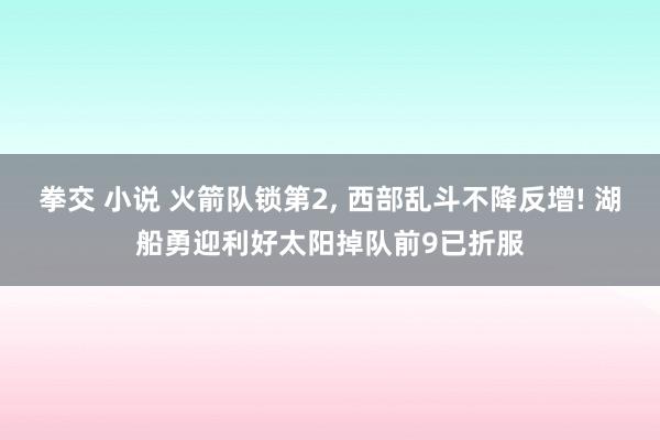 拳交 小说 火箭队锁第2， 西部乱斗不降反增! 湖船勇迎利好太阳掉队前9已折服