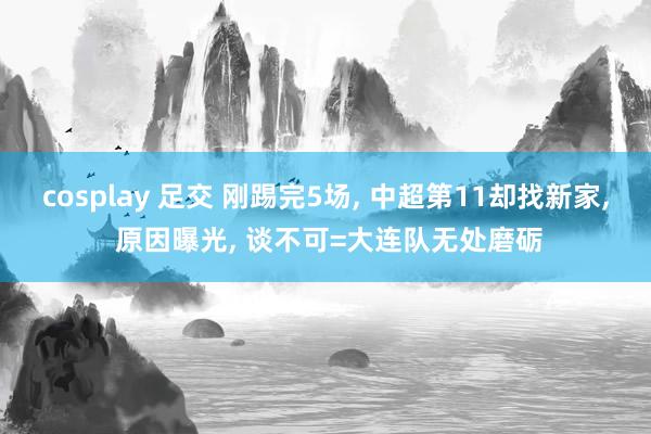 cosplay 足交 刚踢完5场， 中超第11却找新家， 原因曝光， 谈不可=大连队无处磨砺
