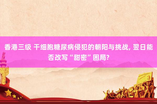 香港三级 干细胞糖尿病侵犯的朝阳与挑战， 翌日能否改写“甜密”困局?