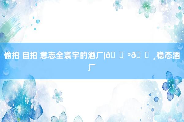 偷拍 自拍 意志全寰宇的酒厂|🇺🇸稳态酒厂