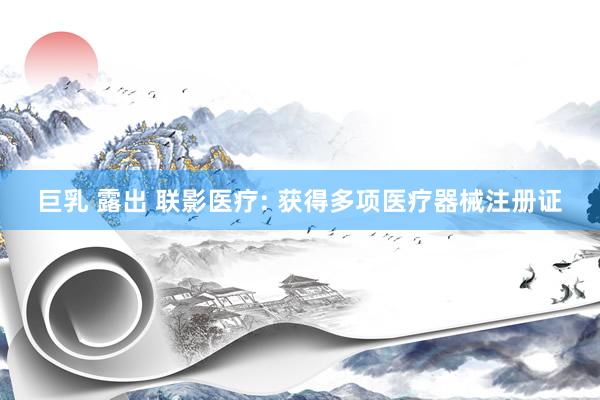 巨乳 露出 联影医疗: 获得多项医疗器械注册证