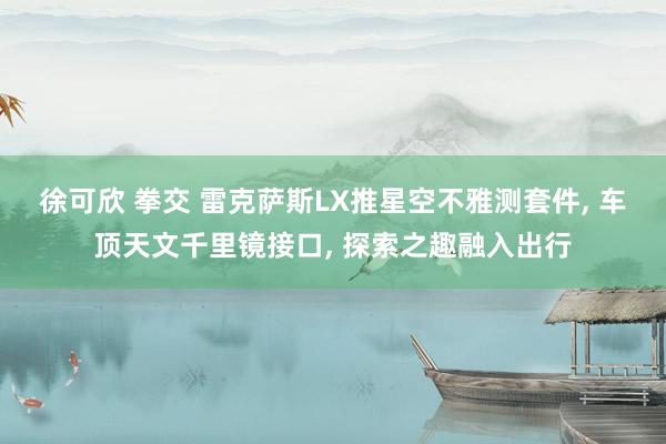 徐可欣 拳交 雷克萨斯LX推星空不雅测套件， 车顶天文千里镜接口， 探索之趣融入出行