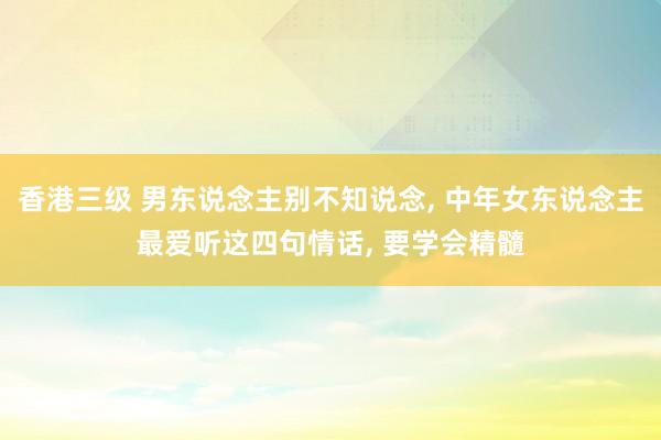 香港三级 男东说念主别不知说念， 中年女东说念主最爱听这四句情话， 要学会精髓
