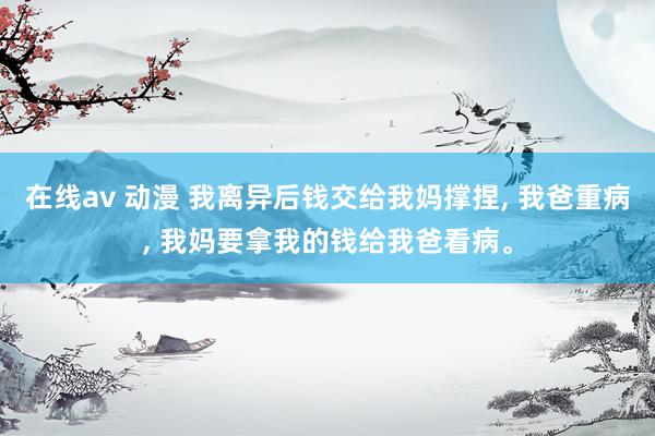 在线av 动漫 我离异后钱交给我妈撑捏， 我爸重病， 我妈要拿我的钱给我爸看病。