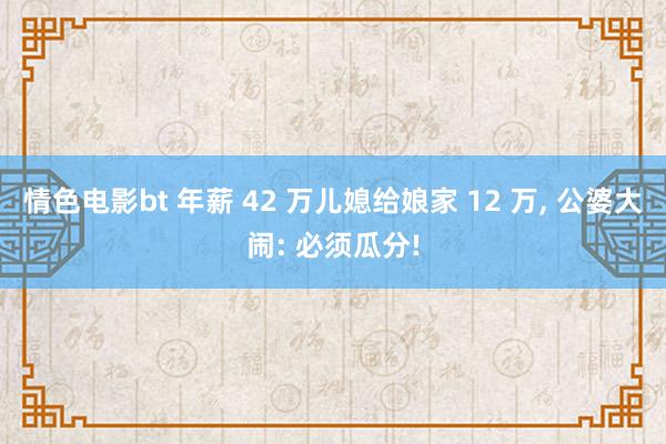 情色电影bt 年薪 42 万儿媳给娘家 12 万， 公婆大闹: 必须瓜分!