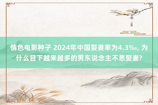 情色电影种子 2024年中国娶妻率为4.3‰， 为什么目下越来越多的男东说念主不思娶妻?