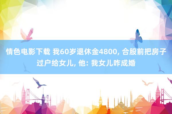 情色电影下载 我60岁退休金4800， 合股前把房子过户给女儿， 他: 我女儿咋成婚