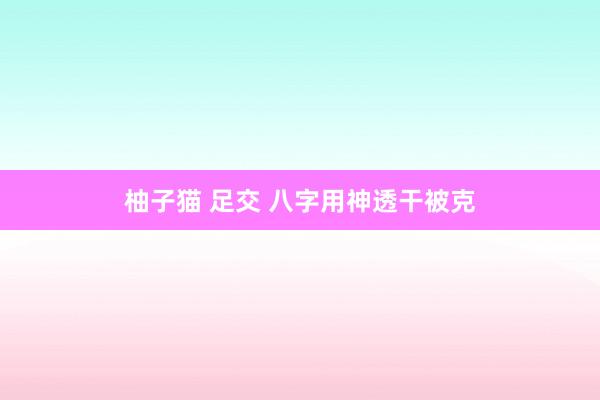 柚子猫 足交 八字用神透干被克