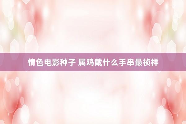 情色电影种子 属鸡戴什么手串最祯祥