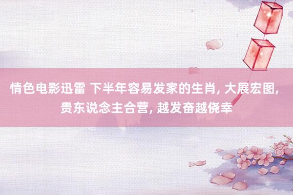 情色电影迅雷 下半年容易发家的生肖， 大展宏图， 贵东说念主合营， 越发奋越侥幸