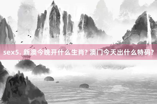 sex5. 新澳今晚开什么生肖? 澳门今天出什么特码?