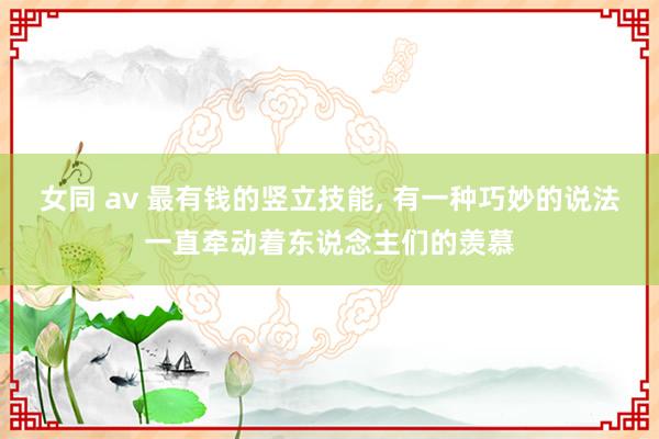 女同 av 最有钱的竖立技能， 有一种巧妙的说法一直牵动着东说念主们的羡慕