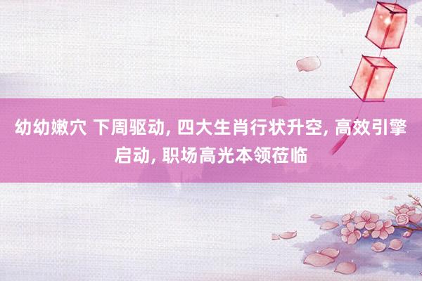 幼幼嫩穴 下周驱动， 四大生肖行状升空， 高效引擎启动， 职场高光本领莅临